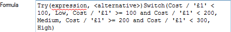 Try(expression, <alternative>)Switch(Cost / '£1' < 100, Low, Cost / '£1' >= 100 and Cost / '£1' < 200, Medium, Cost / '£1' >= 200 and Cost / '£1' < 300, High)